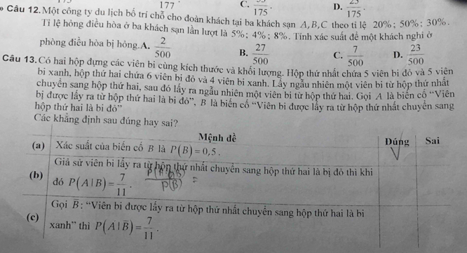 177 C. frac 175. D.  23/175 .
Câu 12.Một công ty du lịch bố trí chỗ cho đoàn khách tại ba khách sạn A,B,C theo tỉ lệ 20%; 50%; 30%.
Ti lệ hồng điều hòa ở ba khách sạn lằn lượt là 5%; 4% ; 8%. Tính xác suất đề một khách nghi ở
phòng điều hòa bị hỏng.A.  2/500  B.  27/500  C.  7/500  D.  23/500 
Câu 13.Có hai hộp đựng các viên bi cùng kích thước và khối lượng. Hộp thứ nhất chứa 5 viên bi đỏ và 5 viên
bi xanh, hộp thứ hai chứa 6 viên bi đỏ và 4 viên bi xanh. Lầy ngẫu nhiên một viên bi từ hộp thứ nhật
chuyên sang hộp thứ hai, sau đó lấy ra ngầu nhiên một viên bị từ hộp thứ hai. Gọi A là biến cố “Viên
bị được lấy ra từ hộp thứ hai là bi đỏ'', B là biển cố ''Viên bi được lấy ra từ hộp thứ nhất chuyến sang
hộp thứ hai là bi đỏ'
Các khẳng định sau dúng