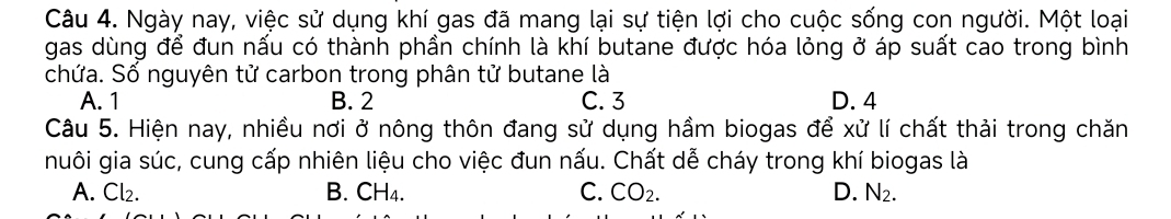 Ngày nay, việc sử dụng khí gas đã mang lại sự tiện lợi cho cuộc sống con người. Một loại
gas dùng để đun nấu có thành phần chính là khí butane được hóa lỏng ở áp suất cao trong bình
chứa. Số nguyên tử carbon trong phân tử butane là
A. 1 B. 2 C. 3 D. 4
Câu 5. Hiện nay, nhiều nơi ở nông thôn đang sử dụng hầm biogas để xử lí chất thải trong chăn
nuôi gia súc, cung cấp nhiên liệu cho việc đun nấu. Chất dễ cháy trong khí biogas là
A. Cl₂. B. CH₄. C. CO_2. D. N_2.