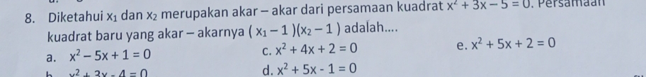 Diketahui x_1 dan x_2 merupakan akar - akar dari persamaan kuadrat x^2+3x-5=0. Persamaan
kuadrat baru yang akar - akarnya (x_1-1)(x_2-1) adalah....
a. x^2-5x+1=0
C. x^2+4x+2=0
e. x^2+5x+2=0
L x^2+3x-4=0
d. x^2+5x-1=0