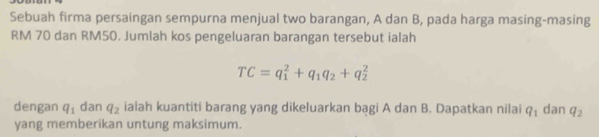 Sebuah firma persaingan sempurna menjual two barangan, A dan B, pada harga masing-masing
RM 70 dan RM50. Jumlah kos pengeluaran barangan tersebut ialah
TC=q_1^(2+q_1)q_2+q_2^(2
dengan q_1) dan q_2 ialah kuantiti barang yang dikeluarkan bagi A dan B. Dapatkan nilai q_1 dan q_2
yang memberikan untung maksimum.