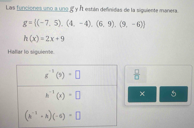 Las funciones uno a uno g y h están definidas de la siguiente manera.
g= (-7,5),(4,-4),(6,9),(9,-6)
h(x)=2x+9
Hallar lo siguiente.
 □ /□  
×