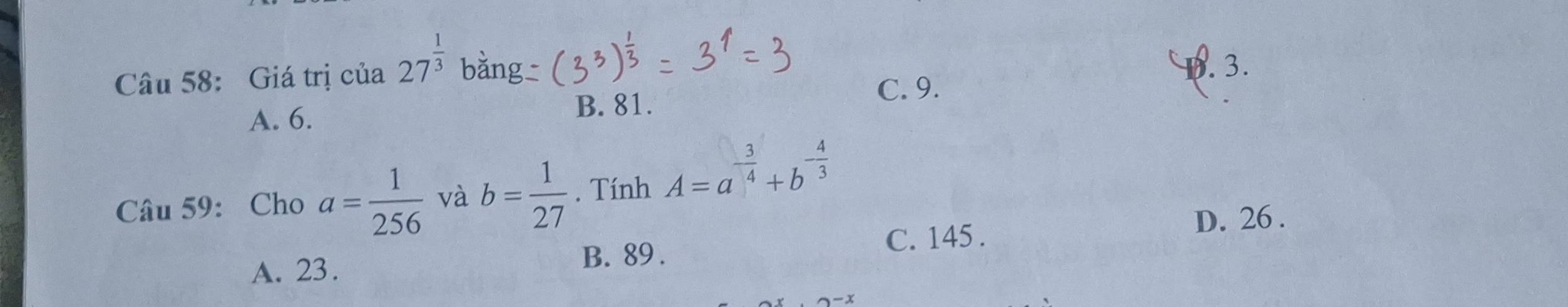 Giá trị của 27^(frac 1)3 bằng
1. 3.
C. 9.
A. 6. B. 81.
Câu 59: Cho a= 1/256  và b= 1/27 . Tính A=a^(-frac 3)4+b^(-frac 4)3
D. 26.
A. 23. C. 145.
B. 89.