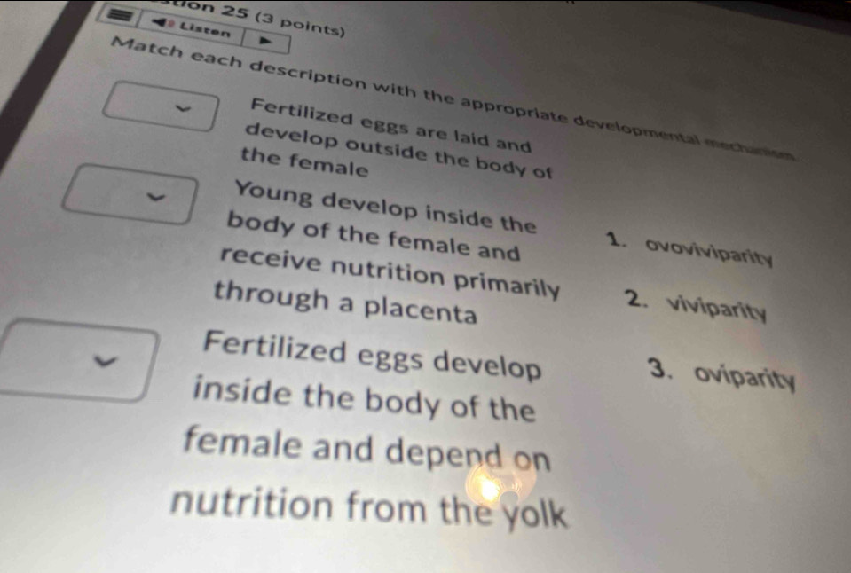 stion 25 (3 points)
Lê Listen
Match each description with the appropriate developmental mectamon
Fertilized eggs are laid and
develop outside the body of
the female
Young develop inside the 1. ovoviviparity
body of the female and
receive nutrition primarily 2. viviparity
through a placenta
Fertilized eggs develop
3. oviparity
inside the body of the
female and depend on
nutrition from the yolk