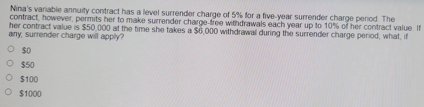 Nina's variable annuity contract has a level surrender charge of 5% for a five-year surrender charge period. The
contract, however, permits her to make surrender charge-free withdrawals each year up to 10% of her contract value. If
her contract value is $50,000 at the time she takes a $6,000 withdrawal during the surrender charge period, what, if
any, surrender charge will apply?
$0
$50
$100
$1000