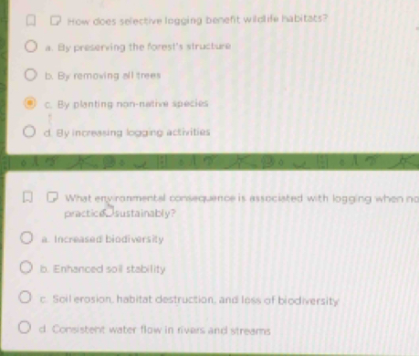 How does selective logging benefit wildlife habitats?
a. By preserving the forest's structure
b. By removing all trees
c. By planting non-native species
d. By increasing logging activities
What environmental consequence is associated with logging when no
practica sustainably?
a. Increased biodiversity
b. Enhanced soil stability
c. Soil erosion, habitat destruction, and loss of biodiversity
d. Consistent water flow in rivers and streams