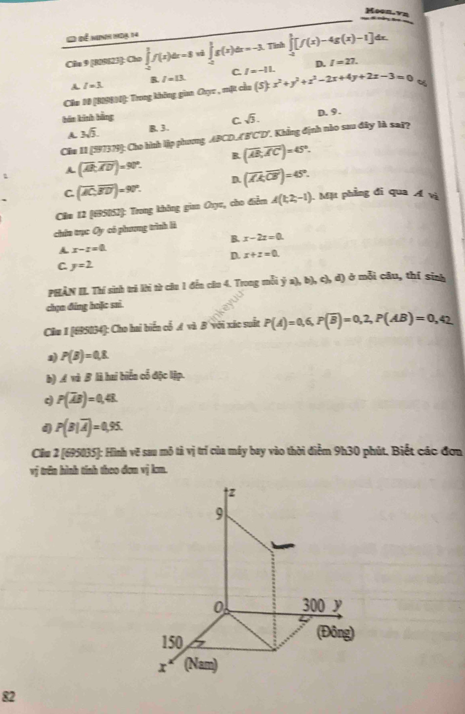 Moon.vn
       
1 Đề ninh 1oạ 14
Câlu 9 [R09623]: Cho ∈tlimits _(-2)^3f(x)dx=8 ∈tlimits _(-2)^3g(x)dx=-3. Tinh ∈tlimits _(-2)^3[f(x)-4g(x)-1]dx.
B. I=I3. C. I=-11. D. I=27.
A I=3.
Cầu 10 [BISRN): Trong không gian Ouyc , mặt cầu (S):x^2+y^2+z^2-2x+4y+2z-3=0 %
bán kinh bằng sqrt(3). D. 9.
C.
A 3sqrt(3). B. 3.
Ciu 11 (197379): Cho hình lập phương ∠ BCD XBCD'. Khẳng định nào sau đây là sai?
B. (overline AB,overline AC)=45°.
A (overline AB,overline AD)=90°.
D. (overline AA,overline CB)=45°.
C. (overline AC,overline BD')=90°.
Căm 12 (695052): Trong không gian Oxyu, cho điễm A(1;2;-1) Mặt phẳng đi qua Á và
chứa trục Oy có phương trình lì
B. x-2z=0.
A x-x=0.
D. x+z=0.
C. y=2
PHẢN II. Thí sinh trả lời từ câu 1 đến câu 4. Trong mỗi dot ya),b),c), d) ở mỗi câu, thí sinh
chạn đúng hoặc saì.
Câu 1 [695034]: Cho hai biển cổ A và B với xác suất P(A)=0,6,P(overline B)=0,2,P(AB)=0,42
a) P(B)=0,8.
b) A và B là hai biển cố độc lập.
d P(overline AB)=0,48.
d P(B|overline A)=0.95
Cầu 2 [695035]: Hình vẽ sau mô tả vị trí của máy bay vào thời điểm 9h30 phút. Biết các đơn
vị trên hình tính theo đơm vị km.
82