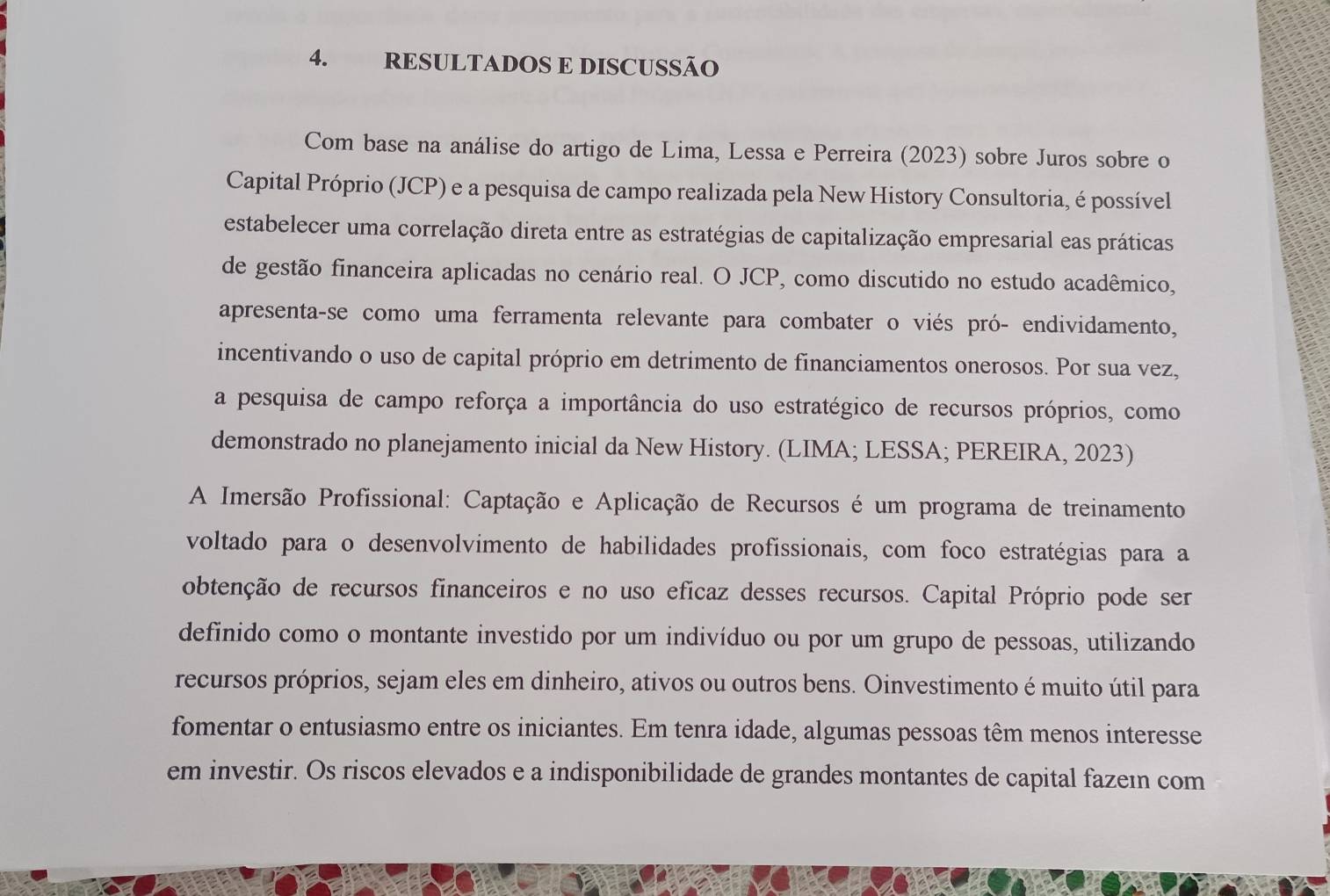 RESULTADOS E DISCUSSÃO 
Com base na análise do artigo de Lima, Lessa e Perreira (2023) sobre Juros sobre o 
Capital Próprio (JCP) e a pesquisa de campo realizada pela New History Consultoria, é possível 
estabelecer uma correlação direta entre as estratégias de capitalização empresarial eas práticas 
de gestão financeira aplicadas no cenário real. O JCP, como discutido no estudo acadêmico, 
apresenta-se como uma ferramenta relevante para combater o viés pró- endividamento, 
incentivando o uso de capital próprio em detrimento de financiamentos onerosos. Por sua vez, 
a pesquisa de campo reforça a importância do uso estratégico de recursos próprios, como 
demonstrado no planejamento inicial da New History. (LIMA; LESSA; PEREIRA, 2023) 
A Imersão Profissional: Captação e Aplicação de Recursos é um programa de treinamento 
voltado para o desenvolvimento de habilidades profissionais, com foco estratégias para a 
obtenção de recursos financeiros e no uso eficaz desses recursos. Capital Próprio pode ser 
definido como o montante investido por um indivíduo ou por um grupo de pessoas, utilizando 
recursos próprios, sejam eles em dinheiro, ativos ou outros bens. Oinvestimento é muito útil para 
fomentar o entusiasmo entre os iniciantes. Em tenra idade, algumas pessoas têm menos interesse 
em investir. Os riscos elevados e a indisponibilidade de grandes montantes de capital fazeın com