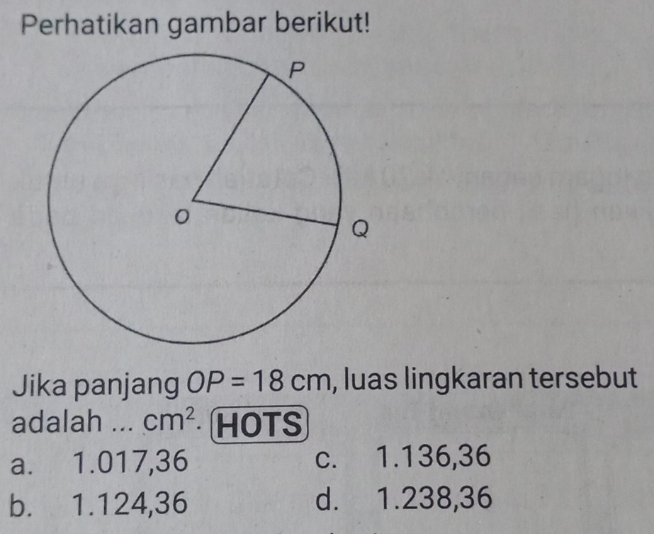 Perhatikan gambar berikut!
Jika panjang OP=18cm , luas lingkaran tersebut
adalah ... cm^2 HOTS
a. 1.017,36 c. 1.136,36
b. 1.124,36 d. 1.238,36