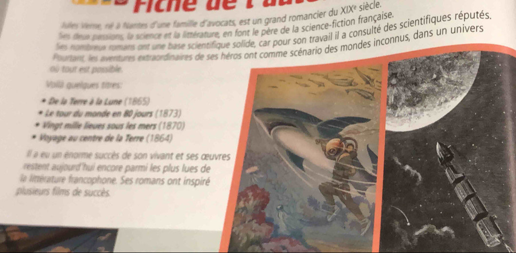 Ficne d e 
Jules Verne, né à Nantes d'une famille d'avocats, est un grand romancier du XIXé siècle. 
les feue pérsions, le science et la littérature, en font le père de la science-fiction française. 
les nombœux romans ont une base scienti travail il a consulté des scientifiques réputés. 
Pourtant, les aventures extraordinaires de sennus, dans un univers 
où tout est possible 
Voilá guelques titres: 
De la Terre à la Lune (1865) 
Vingt mille lieues sous les mers (1870) 
Voyage au centre de la Terre (1864) 
Il a eu un énorme succès de son vivant et ses œu 
eetent aourd hui encore parmi les plus lues de 
la linérature francophone. Ses romans ont inspiré 
plusieurs films de succès.