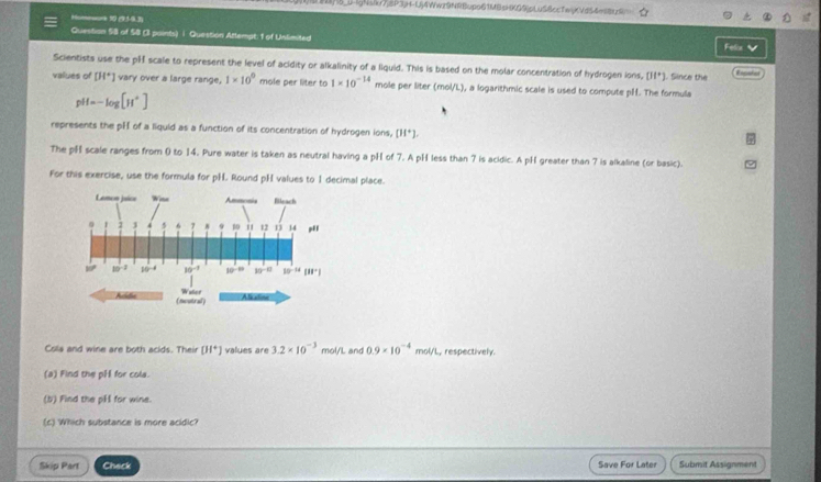3)S_0-IgNs(kr7j8P3p+-Uj4Wwz9NRBupo61MBsHKQ9jpLuS8ccTwKVd54e88tz9
Hommwark 90 (95-9.3)
Question 58 of 58 (3 paints) ∫ Question Attempt: 1 of Unlimited
Feliz 
Scientists use the pH scale to represent the level of acidity or alkalinity of a Iiquid. This is based on the molar concentration of hydrogen ions, []^+] L Since the Eogatnt
values of [H^+] vary over a large range. 1* 10^0 mole per liter to 1* 10^(-14) mole per liter (mol/L), a logarithmic scale is used to compute pH. The formula
pH=-log [H^+]
represents the pH of a liquid as a function of its concentration of hydrogen ions, [H^+].
The pH scale ranges from 0 to 14. Pure water is taken as neutral having a pH of 7. A pH less than 7 is acidic. A pH greater than 7 is alkaline (or basic).
For this exercise, use the formula for pH. Round pH values to 1 decimal place.
Cola and wine are both acids. Their [H^+] values are 3.2* 10^(-3) mol/L and 0.9* 10^(-4) mol/L, respectively.
(a) Find the pH for cola.
(b) Find the pH for wine.
(c) Which substance is more acidic?
Skip Part Check Save For Later Submit Assignment