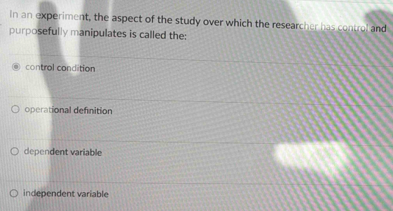 In an experiment, the aspect of the study over which the researcher has control and
purposefully manipulates is called the:
control condition
operational definition
dependent variable
independent variable