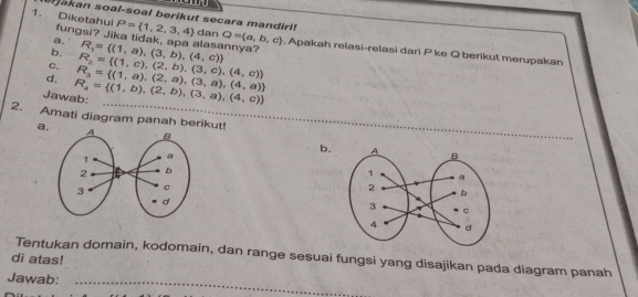 akan soal-soal berikut secara mandiri! P= 1,2,3,4 dan
1. Diketahui fungsi? Jika tidak, apa alasannya? R_1= (1,a),(3,b),(4,c) Q= a,b,c. Apakah relasi-relasi dari P ke Q berikut merupakan
a.
b,
C.
d.
Jawab: R_4= (1,b),(2,b),(3,a),(4,c) R_3= (1,a),(2,a),(3,a),(4,a) R_2= (1,c),(2,b),(3,c),(4,c)
2. Amati diagram panah berikut!
a.
_
b.
Tentukan domain, kodomain, dan range sesuai fungsi yang disajikan pada diagram panah
di atas!
Jawab:_