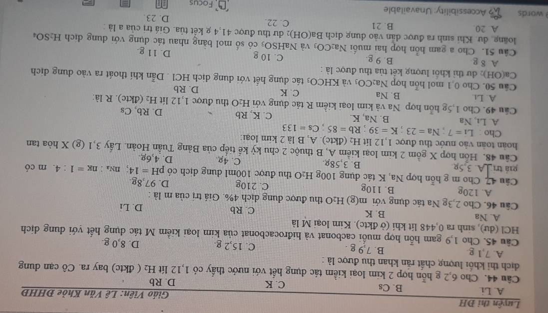 Luyện thi ĐH  Giáo Viên: Lê Văn Khỏe ĐHHĐ
A. Li. B. Cs C. K
D. Rb
Câu 44. Cho 6,2 g hỗn hợp 2 kim loại kiểm tác dụng hết với nước thấy có 1,12 lít H₂ ( đktc) bay ra. Cô cạn dung
dịch thi khối lượng chất răn khan thu được là :
A. 7,1 g B. 7,9 g . C. 15,2 g. D. 8,0 g.
Câu 45. Cho 1,9 gam hỗn hợp muối cacbonat và hiđrocacbonat của kim loại kiểm M tác dụng hết với dung dịch
HCl (dư), sinh ra 0,448 lít khí (ở đktc). Kim loại M là
A. Na B. K D. Li
C. Rb
Câu 46. Cho 2,3g Na tác dụng với m(g) H _2O thu được dung dịch 4%. Giá trị của m là :
A. 120g B. 110g C. 210g D. 97,8g.
Câu 47 Cho m g hỗn hợp Na, K tác dụng 100g H₂O thu được 100ml dung dịch có pH=14; NNa : n_K=1:4 m có
giá tri A. 3,5g. B. 3,58g. C. 4g. D. 4,6g
Câu 48. Hỗn hợp X gồm 2 kim loại kiểm A, B thuộc 2 chu kỳ kế tiếp của Bảng Tuần Hoàn. Lấy 3,1 (g) X hòa tan
hoàn toàn vào nước thu được 1,12 lit H₂ (đktc). A, B là 2 kim loại:
Cho : Li=7;Na=23;K=39;Rb=85;Cs=133
A. Li, Na B. Na, K. C. K, Rb D. Rb, Cs
Câu 49. Cho 1,5g hỗn hợp Na và kim loại kiểm R tác dụng với H₂O thu được 1,12 lít H_2 (đktc). R là:
A. Li. B. Na C. K D. Rb
Câu 50. Cho 0 1 mol hỗn hợp Na2 CO_3 và KHCO_3 tác dụng hết với dung dịch HCl . Dẫn khí thoát ra vào dung dịch
Ca(OH)₂ dư thì khổi lượng kết tủa thu được là :
A 8 g B. 9 g. C. 10 g D. 11 g.
Câu 51. Cho a gam hỗn hợp hai muối Na_2CO_3 và NaH SO_3 s  có số mol bằng nhau tác dụng với dung dịch H_2SO_4
loãng, dư. Khi sinh ra được dẫn vào dung dịch Ba(OH) 02 dư thu được 41,4 g kết tủa. Giá trị của a là :
A. 20. B. 21 C. 22. D. 23.
words 2 Accessibility: Unavailable
Focus