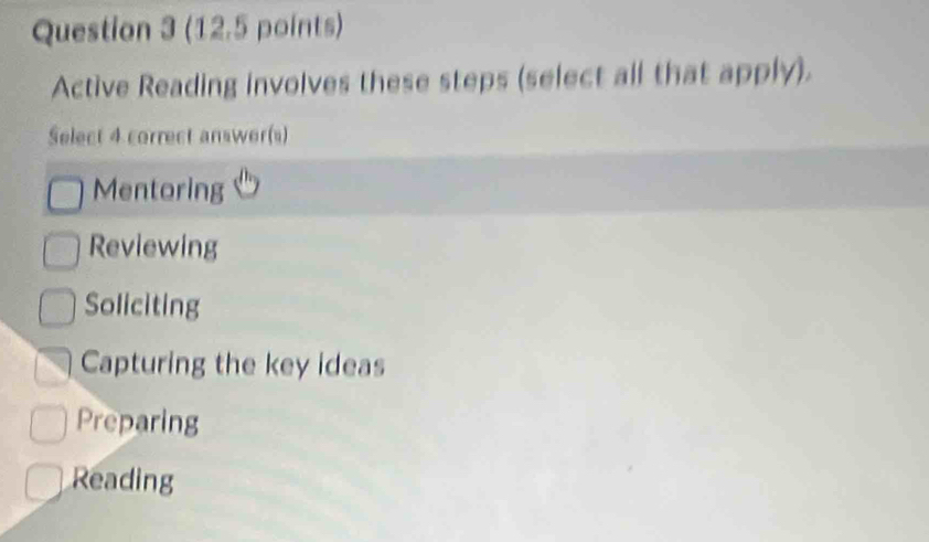 Active Reading involves these steps (select all that apply).
Select 4 correct answer(s)
Mentoring
Reviewing
Soliciting
Capturing the key ideas
Preparing
Reading