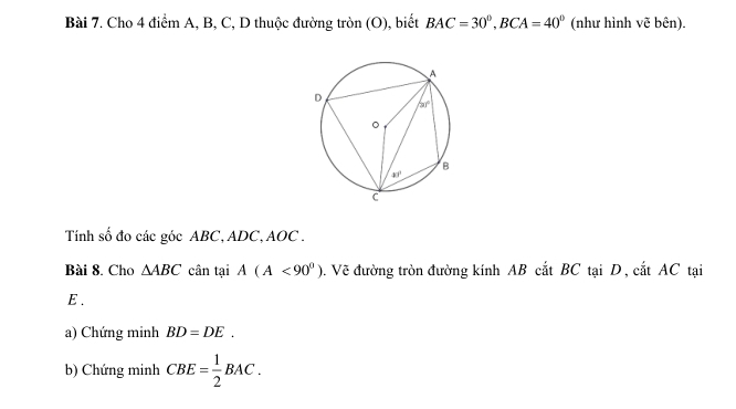 Cho 4 điểm A, B, C, D thuộc đường tròn (O), biết BAC=30°,BCA=40° (như hình vẽ bên).
Tính số đo các góc ABC, ADC, AOC .
Bài 8. Cho △ ABC cân tại A(A<90°) 0. Vẽ đường tròn đường kính AB cắt BC tại D, cắt AC tại
E .
a) Chứng minh BD=DE.
b) Chứng minh CBE= 1/2 BAC.