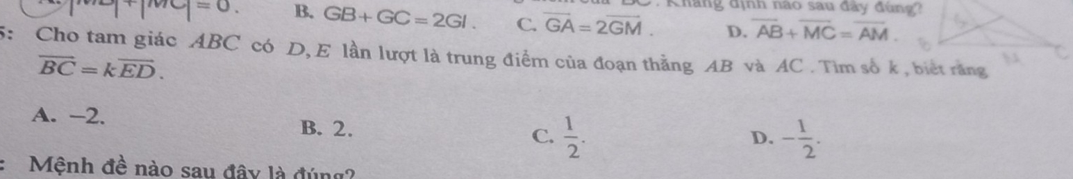 Kháng định nào sau đây đùng?
=0 B. GB+GC=2GI. C. overline GA=2overline GM. D. overline AB+overline MC=overline AM. 
5: Cho tam giác ABC có D,E lần lượt là trung điểm của đoạn thẳng AB và AC. Tìm số k, biết răng
vector BC=kvector ED.
A. -2. B. 2.
C.  1/2 . - 1/2 . 
D.
Mệnh đề nào sau đây là đúng?