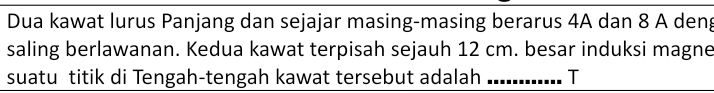 Dua kawat lurus Panjang dan sejajar masing-masing berarus 4A dan 8 A deng 
saling berlawanan. Kedua kawat terpisah sejauh 12 cm. besar induksi magne 
suatu titik di Tengah-tengah kawat tersebut adalah _T