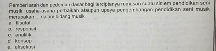 Pemberi arah dan pedoman dasar bagi terciptanya rumusan suatu sistem pendidikan seni
musik, usaha-usaha perbaikan ataupun upaya pengembangan pendidikan seni musik
merupakan ... dalam bidang musik.
a. filsafat
b. responsif
c. analitik
d konsep
e. eksekusi