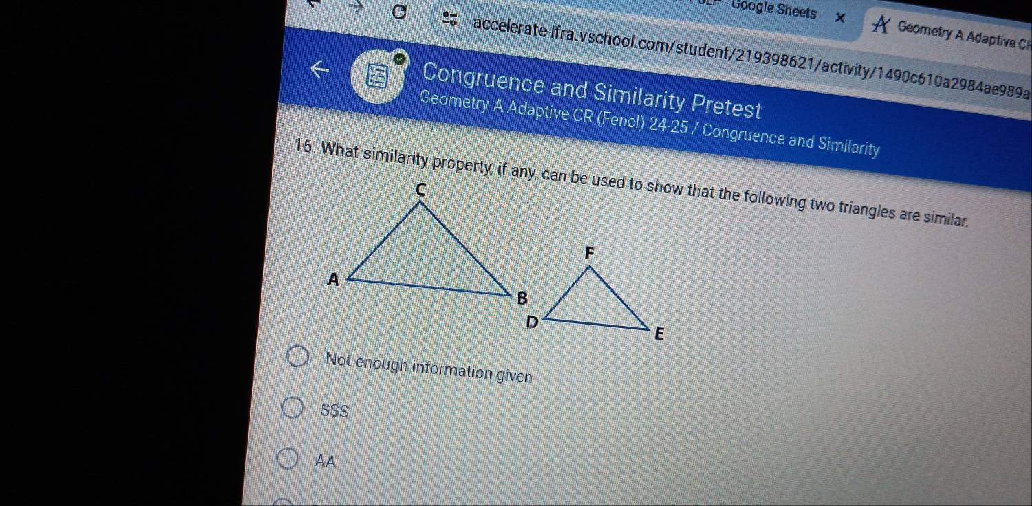 LP - Google Sheets
Geometry A Adaptive C
accelerate-ifra.vschool.com/student/219398621/activity/1490c610a2984ae989a
Congruence and Similarity Pretest
Geometry A Adaptive CR (Fencl) 24-25 / Congruence and Similarity
16. What similarity property, if any, can be used to show that the following two triangles are similar.
Not enough information given
SSS
AA