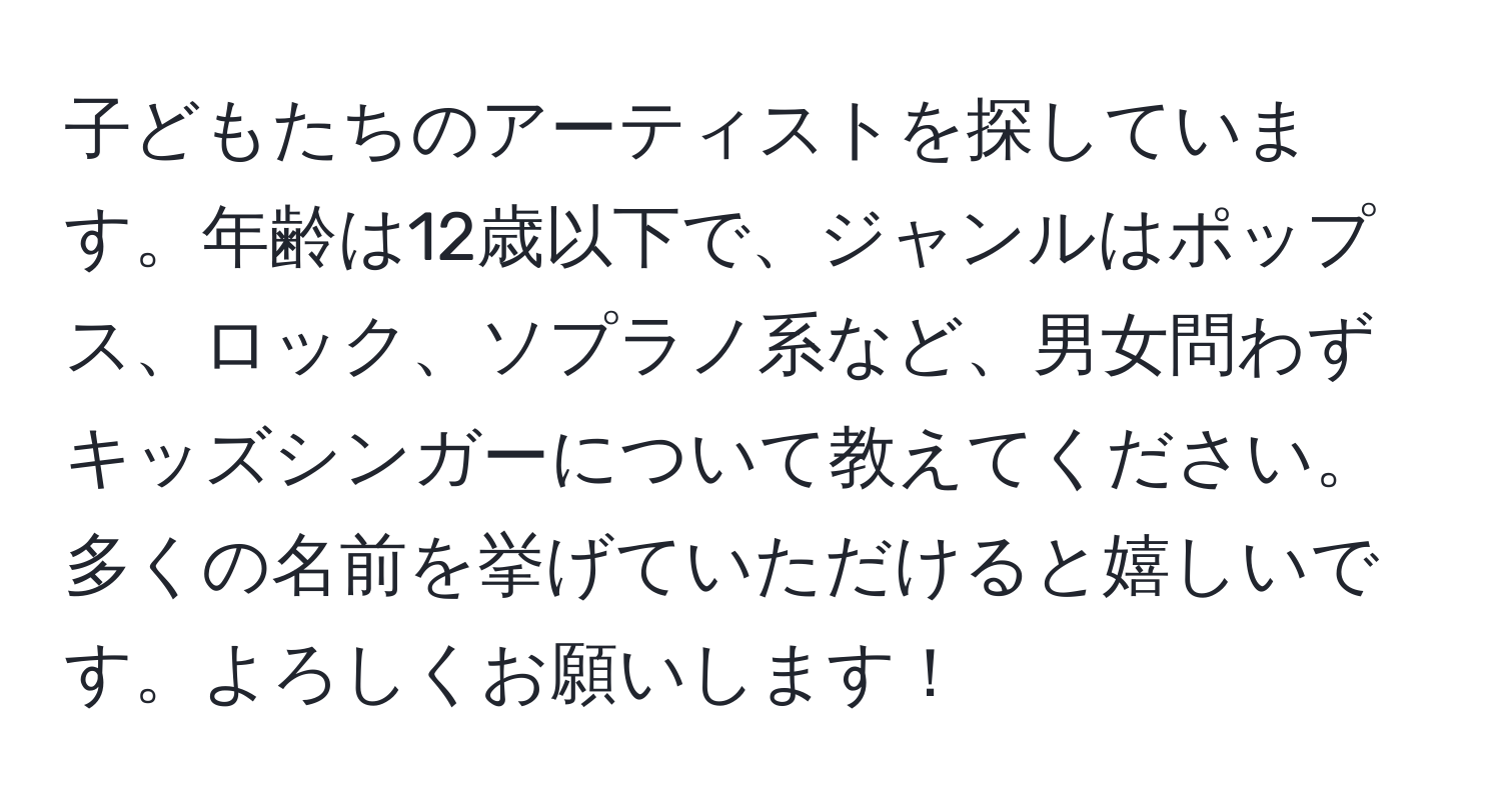 子どもたちのアーティストを探しています。年齢は12歳以下で、ジャンルはポップス、ロック、ソプラノ系など、男女問わずキッズシンガーについて教えてください。多くの名前を挙げていただけると嬉しいです。よろしくお願いします！