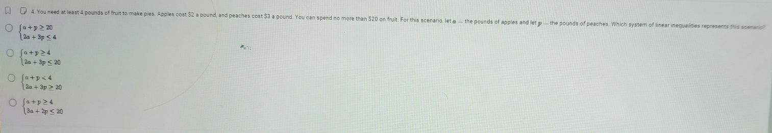 You need at least 4 pounds of fruit to make pies. Apples cost S a pound, and peaches cost S3 a pound. You can spend no more than S0 on fruit. For this scenario let the pound of ppes n e h pouds of peaches Which yste of liner inequalites repreens this d
beginarrayl a+p≥ 20 2a+3p≤ 4endarray.
,
beginarrayl a+p≥ 4 2a+3p≤ 20endarray.
beginarrayl a+p<4 2a+3p≥ 20endarray.
beginarrayl a+p≥ 4 3a+2p≤ 20endarray.