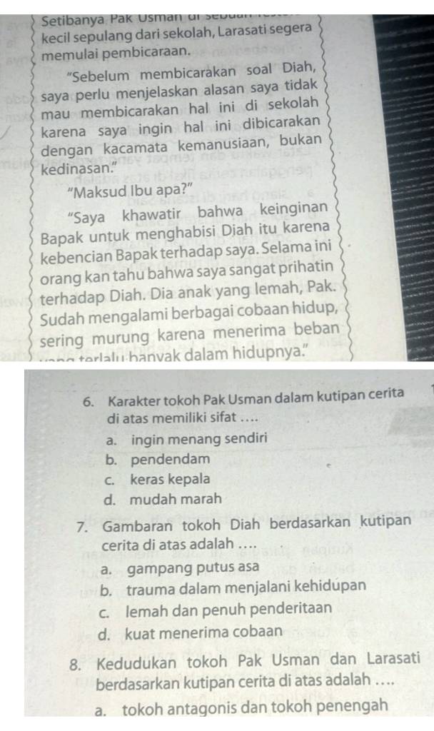 Seti anya a U s an dr e u 
kecil sepulang dari sekolah, Larasati segera
memulai pembicaraan.
“Sebelum membicarakan soal Diah,
saya perlu menjelaskan alasan saya tidak
mau membicarakan hal ini di sekolah
karena saya ingin hal ini dibicarakan
dengan kacamata kemanusiaan, bukan
kedinasan."
“Maksud Ibu apa?”
“Saya khawatir bahwa keinginan
Bapak untuk menghabisi Diah itu karena
kebencian Bapak terhadap saya. Selama ini
orang kan tahu bahwa saya sangat prihatin
terhadap Diah. Dia anak yang lemah, Pak.
Sudah mengalami berbagai cobaan hidup,
sering murung karena menerima beban
terlalu banvak dalam hidupnya.
6. Karakter tokoh Pak Usman dalam kutipan cerita
di atas memiliki sifat ....
a. ingin menang sendiri
b. pendendam
c. keras kepala
d. mudah marah
7. Gambaran tokoh Diah berdasarkan kutipan
cerita di atas adalah ….
a. gampang putus asa
b. trauma dalam menjalani kehidupan
c. lemah dan penuh penderitaan
d. kuat menerima cobaan
8. Kedudukan tokoh Pak Usman dan Larasati
berdasarkan kutipan cerita di atas adalah ....
a. tokoh antagonis dan tokoh penengah