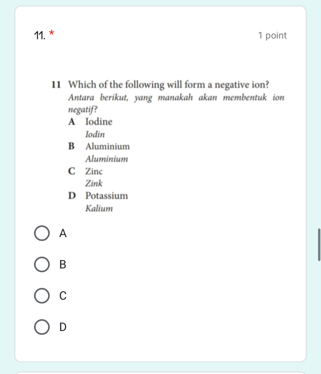 Which of the following will form a negative ion?
Antara berikut, yang manakah akan membentuk ion
negatif?
A Iodine
Iodin
B Aluminium
Aluminium
C Zinc
Zink
D Potassium
Kalium
A
B
C
D