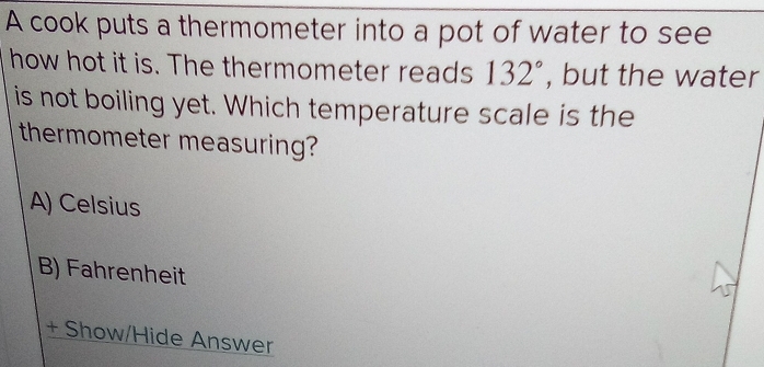 A cook puts a thermometer into a pot of water to see
how hot it is. The thermometer reads 132° , but the water
is not boiling yet. Which temperature scale is the
thermometer measuring?
A) Celsius
B) Fahrenheit
+ Show/Hide Answer