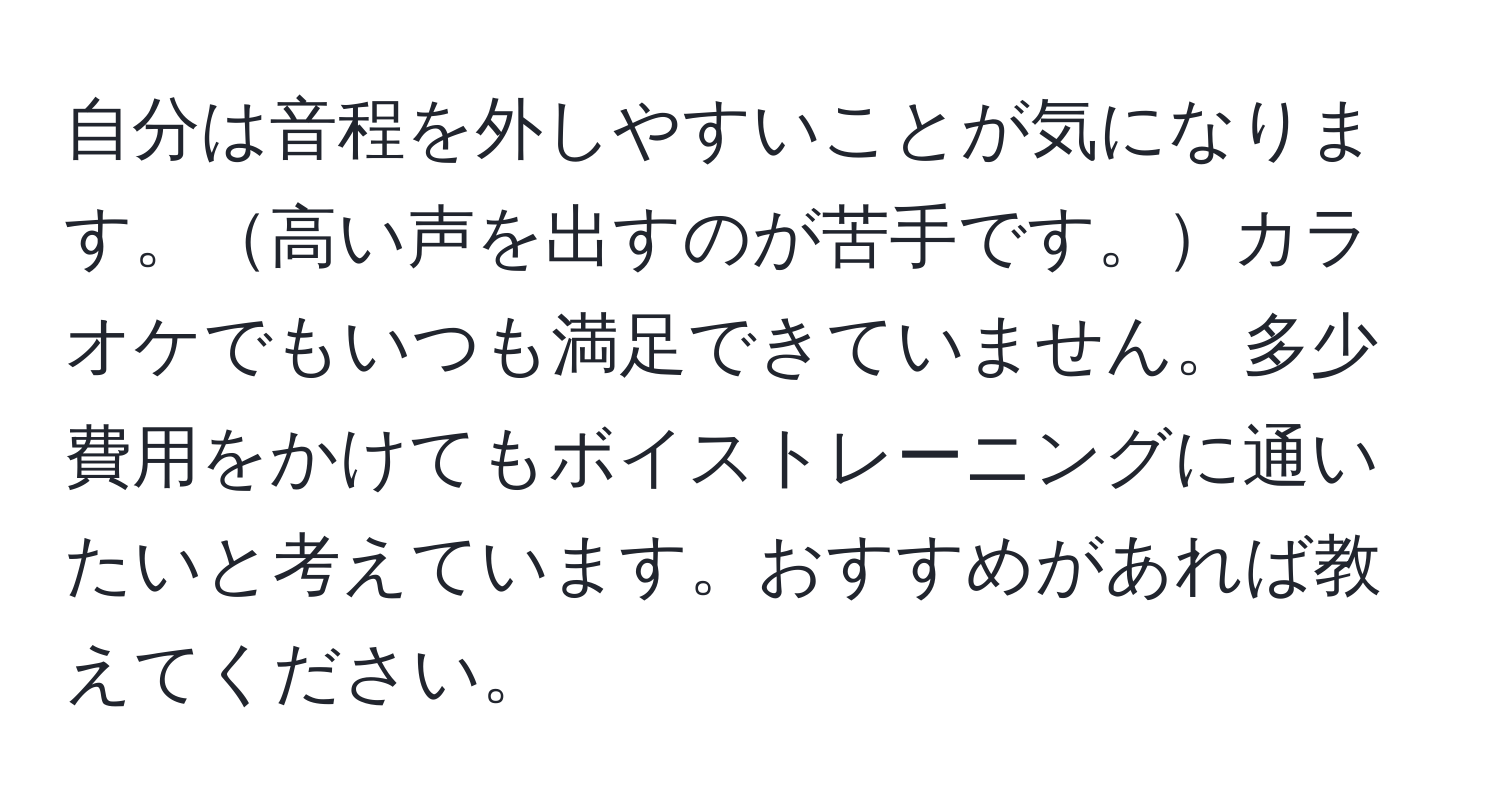 自分は音程を外しやすいことが気になります。高い声を出すのが苦手です。カラオケでもいつも満足できていません。多少費用をかけてもボイストレーニングに通いたいと考えています。おすすめがあれば教えてください。