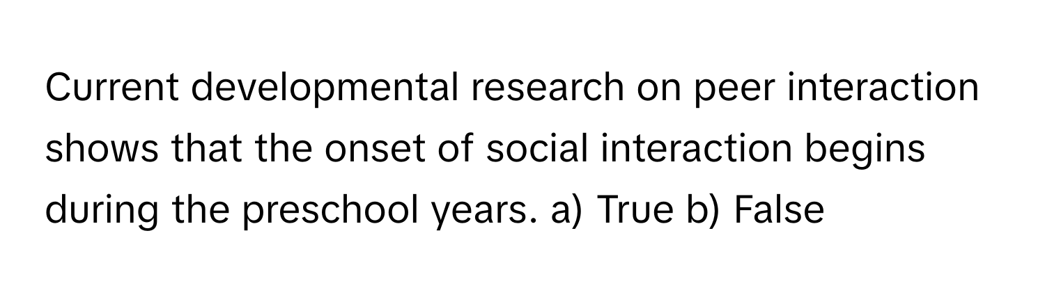 Current developmental research on peer interaction shows that the onset of social interaction begins during the preschool years.  a) True b) False