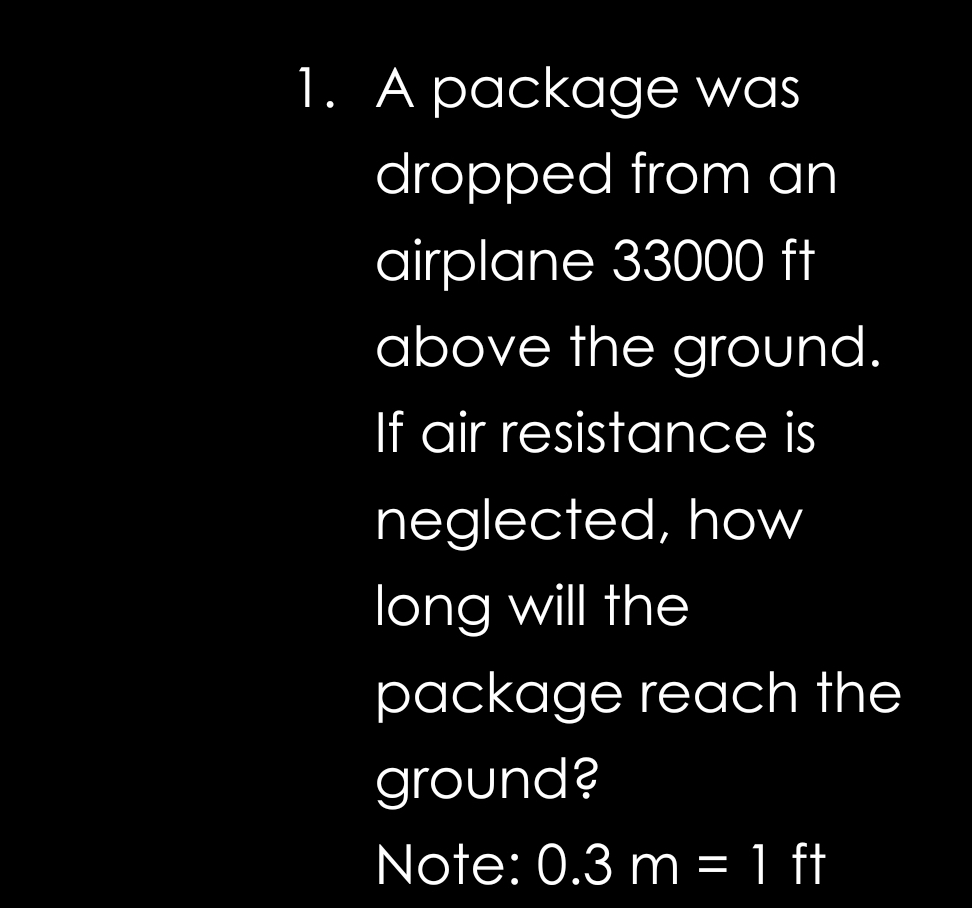 A package was 
dropped from an 
airplane 33000 ft
above the ground. 
If air resistance is 
neglected, how 
long will the 
package reach the 
ground? 
Note: 0.3m=1 (4,4) ft