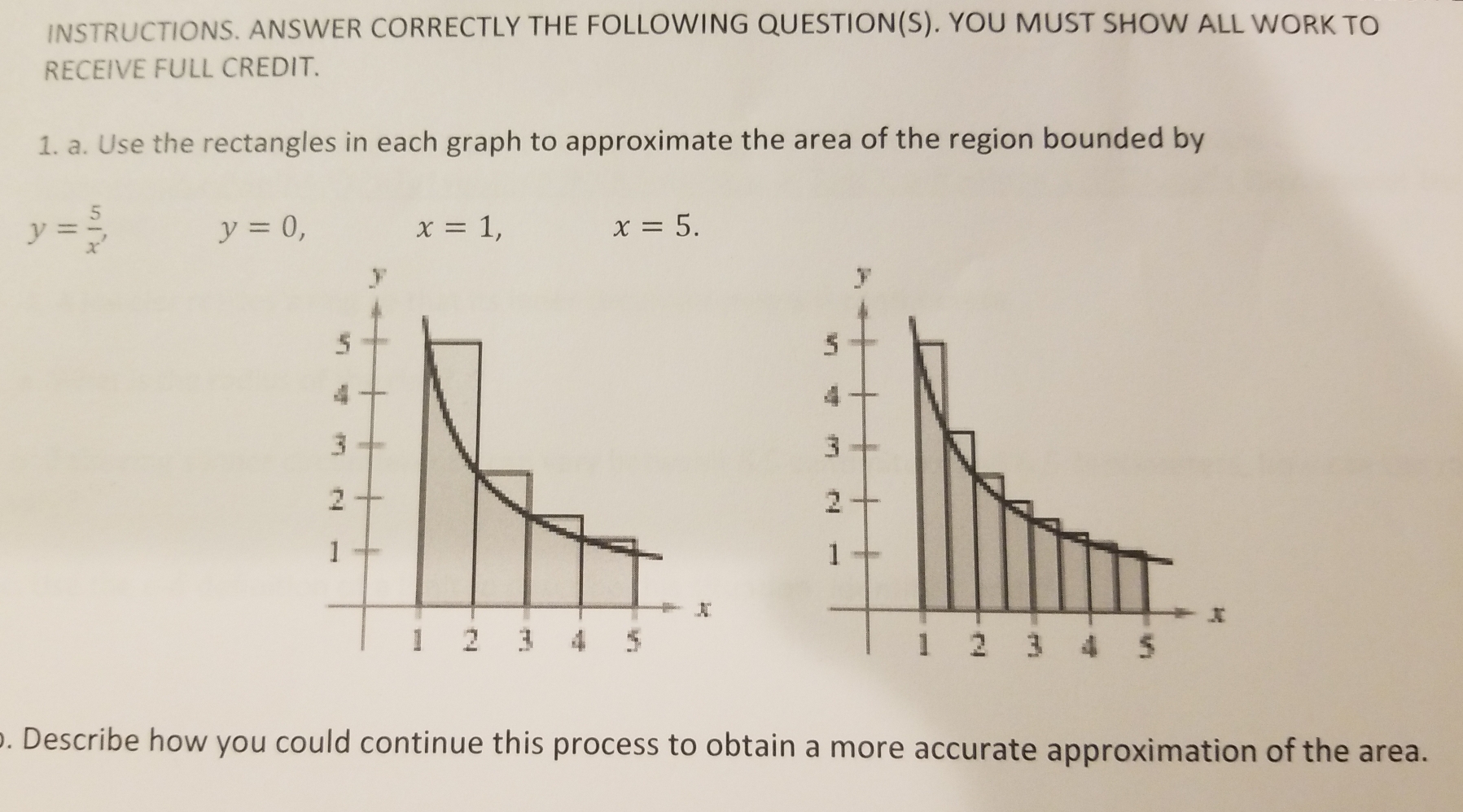 INSTRUCTIONS. ANSWER CORRECTLY THE FOLLOWING QUESTION(S). YOU MUST SHOW ALL WORK TO 
RECEIVE FULL CREDIT. 
1. a. Use the rectangles in each graph to approximate the area of the region bounded by
y= 5/x ,
y=0,
x=1,
x=5. 

o. Describe how you could continue this process to obtain a more accurate approximation of the area.