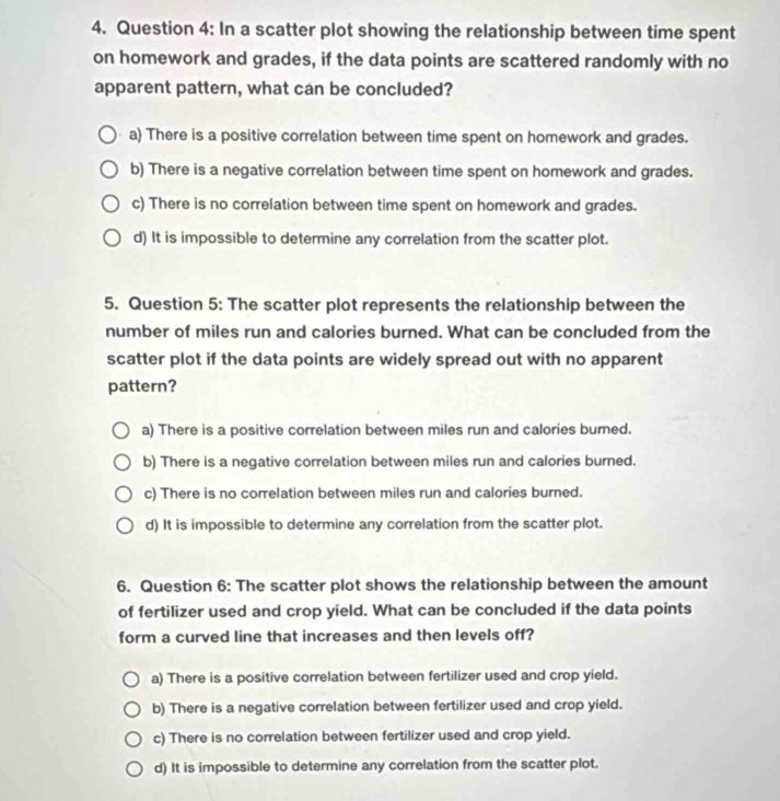 In a scatter plot showing the relationship between time spent
on homework and grades, if the data points are scattered randomly with no
apparent pattern, what can be concluded?
a) There is a positive correlation between time spent on homework and grades.
b) There is a negative correlation between time spent on homework and grades.
c) There is no correlation between time spent on homework and grades.
d) It is impossible to determine any correlation from the scatter plot.
5. Question 5: The scatter plot represents the relationship between the
number of miles run and calories burned. What can be concluded from the
scatter plot if the data points are widely spread out with no apparent
pattern?
a) There is a positive correlation between miles run and calories burned.
b) There is a negative correlation between miles run and calories burned.
c) There is no correlation between miles run and calories burned.
d) It is impossible to determine any correlation from the scatter plot.
6. Question 6: The scatter plot shows the relationship between the amount
of fertilizer used and crop yield. What can be concluded if the data points
form a curved line that increases and then levels off?
a) There is a positive correlation between fertilizer used and crop yield.
b) There is a negative correlation between fertilizer used and crop yield.
c) There is no correlation between fertilizer used and crop yield.
d) It is impossible to determine any correlation from the scatter plot.