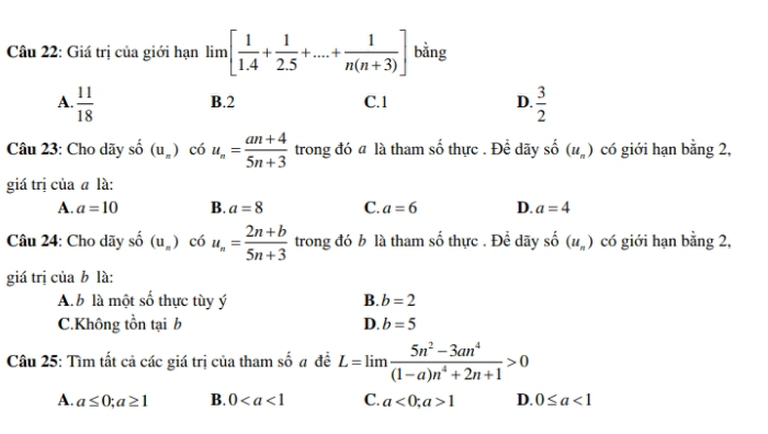 Giá trị của giới hạn lim[ 1/1.4 + 1/2.5 +...+ 1/n(n+3) ] bằng
A.  11/18   3/2 
B. 2 C. 1 D.
Câu 23: Cho dãy shat o (u_n) có u_n= (an+4)/5n+3  trong đó a là tham số thực . Để dãy . (u_n) có giới hạn bằng 2,
giá trị của ā là:
A. a=10 B. a=8 C. a=6 D. a=4
Câu 24: Cho dãy shat o(u_s) )c6u_n= (2n+b)/5n+3  trong đó b là tham số thực . Để dãy _ _ A (u_n) có giới hạn bằng 2,
giá trị của b là:
A. b là một số thực tùy ý B. b=2
C.Không tồn tại b D. b=5
Câu 25: Tìm tất cả các giá trị của tham số # đề L=limlimits  (5n^2-3an^4)/(1-a)n^4+2n+1 >0
A. a≤ 0; a≥ 1 B. 0 C. a<0</tex>; a>1 D. 0≤ a<1</tex>