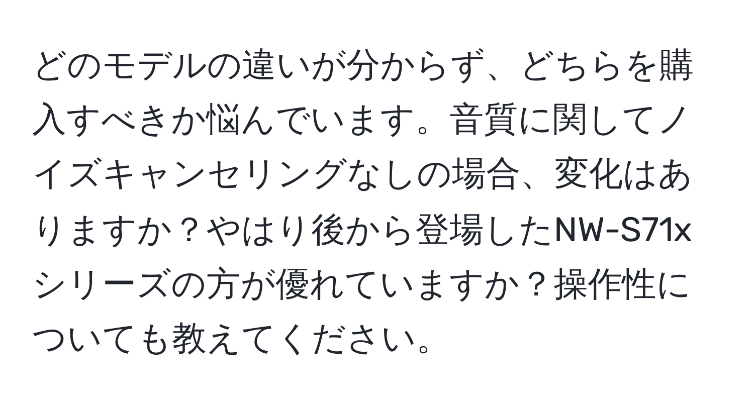 どのモデルの違いが分からず、どちらを購入すべきか悩んでいます。音質に関してノイズキャンセリングなしの場合、変化はありますか？やはり後から登場したNW-S71xシリーズの方が優れていますか？操作性についても教えてください。