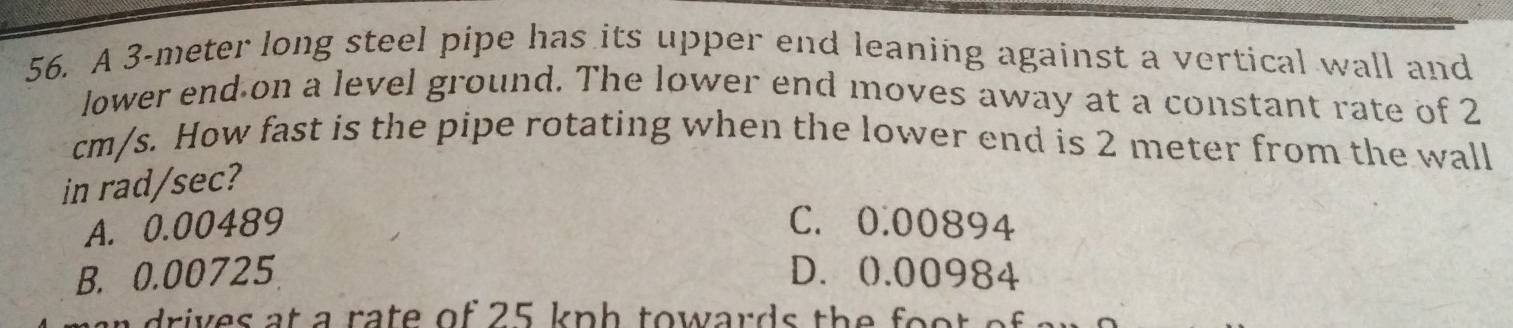 A 3-meter long steel pipe has its upper end leaning against a vertical wall and
lower end on a level ground. The lower end moves away at a constant rate of 2
cm/s. How fast is the pipe rotating when the lower end is 2 meter from the wall
in rad/sec?
A. 0.00489 C. 0.00894
B. 0.00725 D. (). 00984
i e s at a ra te of 25 kp h to wards th e o o .