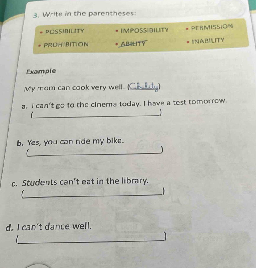 Write in the parentheses: 
POSSIBILITY IMPOSSIBILITY PERMISSION 
PROHIBITION ABILITY 
INABILITY 
Example 
My mom can cook very well. (_ 
a. I can’t go to the cinema today. I have a test tomorrow. 
_) 
b. Yes, you can ride my bike. 
_( 
) 
c. Students can’t eat in the library. 
_ 
) 
d. I can’t dance well. 
_( 
)