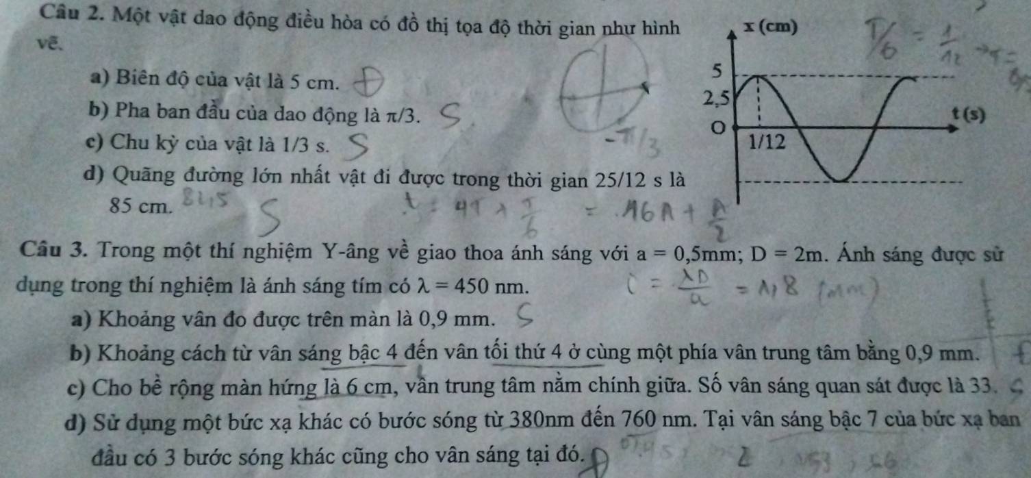 Một vật dao động điều hòa có đồ thị tọa độ thời gian như hình
vê、
a) Biên độ của vật là 5 cm. 
b) Pha ban đầu của dao động là π/3. 
c) Chu kỳ của vật là 1/3 s.
d) Quãng đường lớn nhất vật đi được trong thời gian 25/12 s là
85 cm.
Câu 3. Trong một thí nghiệm Y-âng về giao thoa ánh sáng với a=0,5mm;D=2m. Ánh sáng được sử
dụng trong thí nghiệm là ánh sáng tím có lambda =450nm.
a) Khoảng vân đo được trên màn là 0,9 mm.
b) Khoảng cách từ vân sáng bậc 4 đến vân tối thứ 4 ở cùng một phía vân trung tâm bằng 0,9 mm.
c) Cho bề rộng màn hứng là 6 cm, vần trung tâm nằm chính giữa. Số vân sáng quan sát được là 33.
d) Sử dụng một bức xạ khác có bước sóng từ 380nm đến 760 nm. Tại vân sáng bậc 7 của bức xạ ban
đầu có 3 bước sóng khác cũng cho vân sáng tại đó.