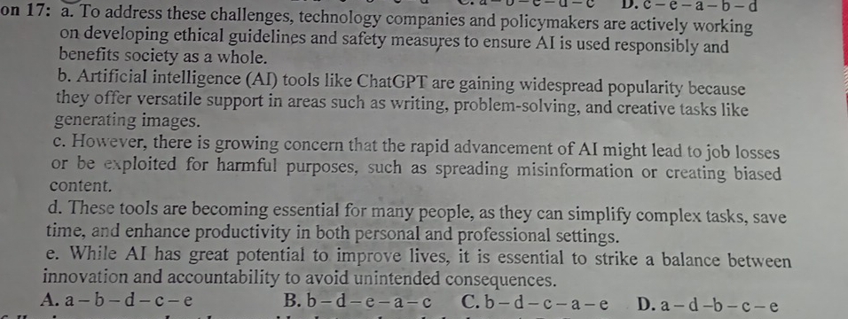 c-e-a-b-d
on 17: a. To address these challenges, technology companies and policymakers are actively working
on developing ethical guidelines and safety measures to ensure AI is used responsibly and
benefits society as a whole.
b. Artificial intelligence (AI) tools like ChatGPT are gaining widespread popularity because
they offer versatile support in areas such as writing, problem-solving, and creative tasks like
generating images.
c. However, there is growing concern that the rapid advancement of AI might lead to job losses
or be exploited for harmful purposes, such as spreading misinformation or creating biased
content.
d. These tools are becoming essential for many people, as they can simplify complex tasks, save
time, and enhance productivity in both personal and professional settings.
e. While AI has great potential to improve lives, it is essential to strike a balance between
innovation and accountability to avoid unintended consequences.
A. a-b-d-c-e B. b-d-e-a-c C. b-d-c-a-e D. a-d-b-c-e