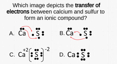 Which image depicts the transfer of
electrons between calcium and sulfur to
form an ionic compound?
A. beginarrayr .60 Ca.Sendarray B. beginarrayr · a^·  .)
C. Ca^(+2):5·  _(· ·)^(-2) : D. Ca:S.