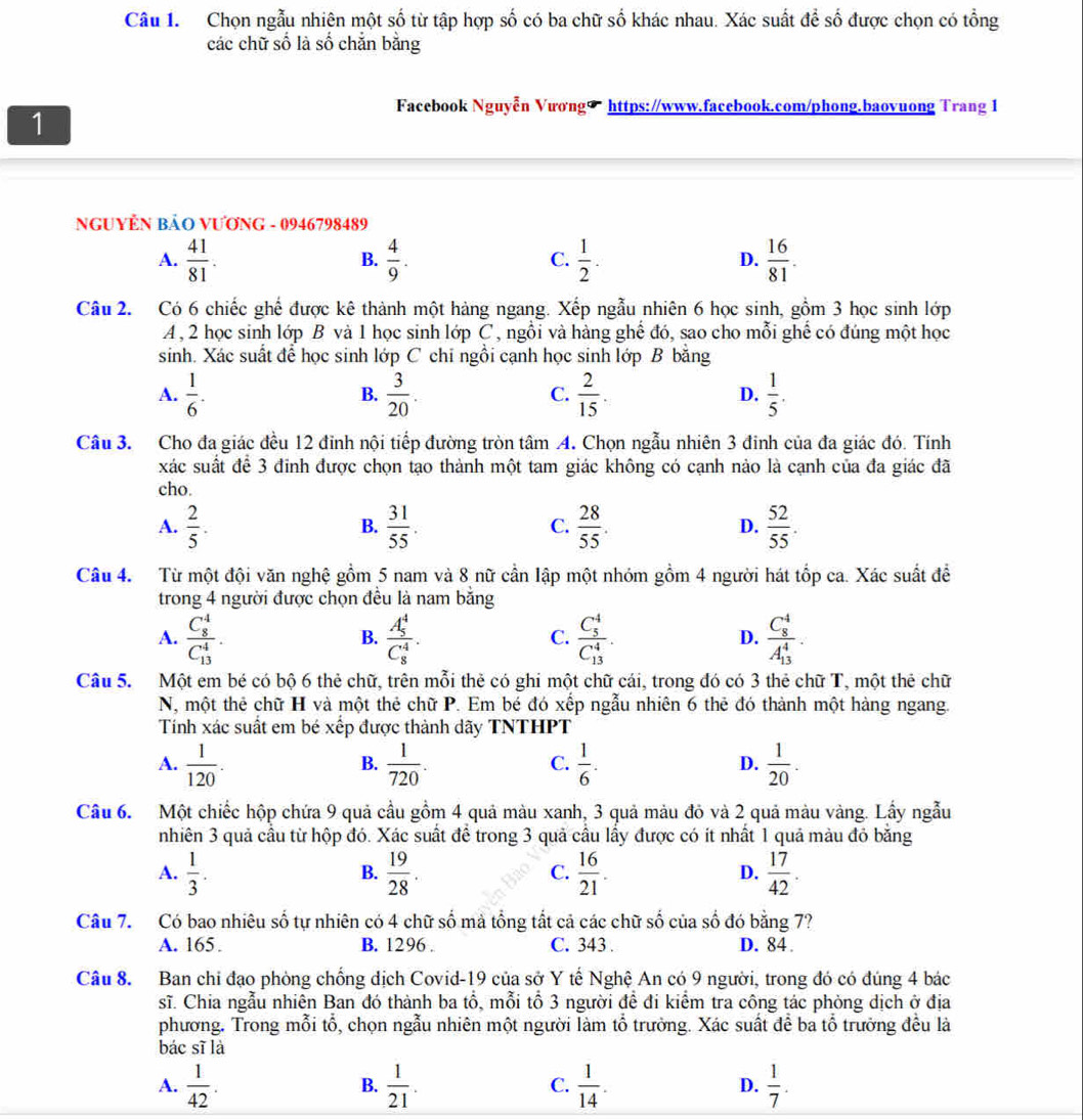 Chọn ngẫu nhiên một số từ tập hợp số có ba chữ số khác nhau. Xác suất để số được chọn có tổng
các chữ số là số chắn bằng
1
Facebook Nguyễn Vương∞ https://www.facebook.com/phong.baovuong Trang 1
NGUYÊN BẢO VƯơNG - 0946798489
A.  41/81 .  4/9 .  1/2 .  16/81 .
B.
C.
D.
Câu 2. Có 6 chiếc ghế được kê thành một hàng ngang. Xếp ngẫu nhiên 6 học sinh, gồm 3 học sinh lớp
A, 2 học sinh lớp B và 1 học sinh lớp C, ngồi và hàng ghế đó, sao cho mỗi ghế có đúng một học
sinh. Xác suất để học sinh lớp C chī ngồi cạnh học sinh lớp B băng
A.  1/6 .  3/20 .  2/15  D.  1/5 .
B.
C.
Câu 3. Cho đa giác đều 12 đỉnh nội tiếp đường tròn tâm A. Chọn ngẫu nhiên 3 đinh của đa giác đó. Tính
xác suất để 3 đinh được chọn tạo thành một tam giác không có cạnh nảo là cạnh của đa giác đã
cho.
A.  2/5 .  31/55 .  28/55 . D.  52/55 .
B.
C.
Câu 4.  Từ một đội văn nghệ gồm 5 nam và 8 nữ cần lập một nhóm gồm 4 người hát tốp ca. Xác suất đề
trong 4 người được chọn đều là nam bằng
A. frac (C_8)^4(C_13)^4. frac (A_5)^4(C_8)^4. frac (C_5)^4(C_13)^4. frac (C_8)^4(A_13)^4.
B.
C.
D.
Câu 5. Một em bé có bộ 6 thẻ chữ, trên mỗi thẻ có ghi một chữ cái, trong đó có 3 thẻ chữ T, một thẻ chữ
N, một thẻ chữ H và một thẻ chữ P. Em bé đó xếp ngẫu nhiên 6 thẻ đó thành một hàng ngang.
Tính xác suất em bé xếp được thành dãy TNTHPT
A.  1/120 .  1/720 .  1/6 .  1/20 .
B.
C.
D.
Câu 6. Một chiếc hộp chứa 9 quả cầu gồm 4 quả màu xanh, 3 quả màu đỏ và 2 quả màu vàng. Lấy ngẫu
nhiên 3 quả cầu từ hộp đó. Xác suất để trong 3 quả cầu lấy được có ít nhất 1 quả màu đỏ bằng
A.  1/3 .  19/28   16/21 .  17/42 .
B.
C.
D.
Câu 7. Có bao nhiêu số tự nhiên có 4 chữ số mả tổng tất cả các chữ số của số đó bằng 7?
A. 165. B. 1296 . C. 343 . D. 84 .
Câu 8. Ban chi đạo phòng chống dịch Covid-19 của sở Y tế Nghệ An có 9 người, trong đó có đúng 4 bác
sĩ. Chia ngẫu nhiên Ban đó thành ba tổ, mỗi tổ 3 người đề đi kiểm tra công tác phòng dịch ở địa
phương. Trong mỗi tổ, chọn ngẫu nhiên một người làm tổ trưởng. Xác suất để ba tổ trưởng đều là
bác sī là
A.  1/42 .  1/21 .  1/14 . D.  1/7 .
B.
C.