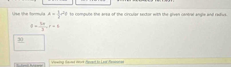 Use the formula A= 1/2 r^2θ to compute the area of the circular sector with the given central angle and radius.
θ = 5π /3 , r=6
30 
Viewing Saved Work Revert to Last Response 
Submit Answer