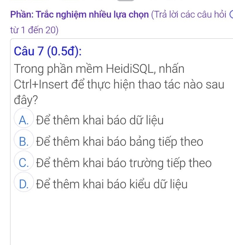 Phần: Trắc nghiệm nhiều lựa chọn (Trả lời các câu hỏi (
từ 1 đến 20)
Câu 7 (0.5đ):
Trong phần mềm HeidiSQL, nhấn
Ctrl+Insert để thực hiện thao tác nào sau
đây?
A. Để thêm khai báo dữ liệu
B. Để thêm khai báo bảng tiếp theo
C. Để thêm khai báo trường tiếp theo
D. Để thêm khai báo kiểu dữ liệu