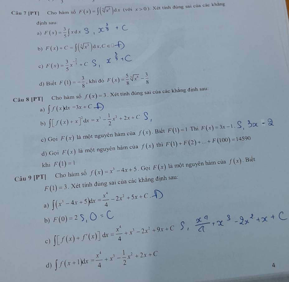 [PT] Cho hàm số F(x)=∈t (sqrt[5](x^3))dx (với x>0) Xét tính đúng sai của các khẳng
đjnh sau:
a) F(x)= 3/5 ∈t xdx
b) F(x)+C=∈t (sqrt[5](x^3))dx,C∈ □ .
c) F(x)= 3/5 x^(-frac 2)5+C
d) Biết F(1)=- 3/8  , khi đó F(x)= 5/8 sqrt[5](x^8)- 3/8 
Câu 8 [PT] Cho hàm số f(x)=3. Xét tính đúng sai của các khẳng định sau:
a) ∈t f(x)dx=3x+C
b) ∫[S(x)+x]'dx =x³ -x²+2x+C S,
c) Gọi F(x) là một nguyên hàm của f(x). Biết F(1)=1 Thì F(x)=3x-1
d) Gọi F(x) là một nguyên hàm của f(x) thì F(1)+F(2)+...+F(100)=14590
khi F(1)=1
Câu 9 [PT] Cho hàm số f(x)=x^3-4x+5. Gọi F(x) là một nguyên hàm của f(x). Biết
F(1)=3. Xét tính đúng sai của các khẳng định sau:
a) ∈t (x^3-4x+5)dx= x^4/4 -2x^2+5x+C.
F(0)=2
b) ∈t [f(x)+f'(x)]dx= x^4/4 +x^3-2x^2+9x+C
c)
d) ∈t f(x+1)dx= x^4/4 +x^3- 1/2 x^2+2x+C
4