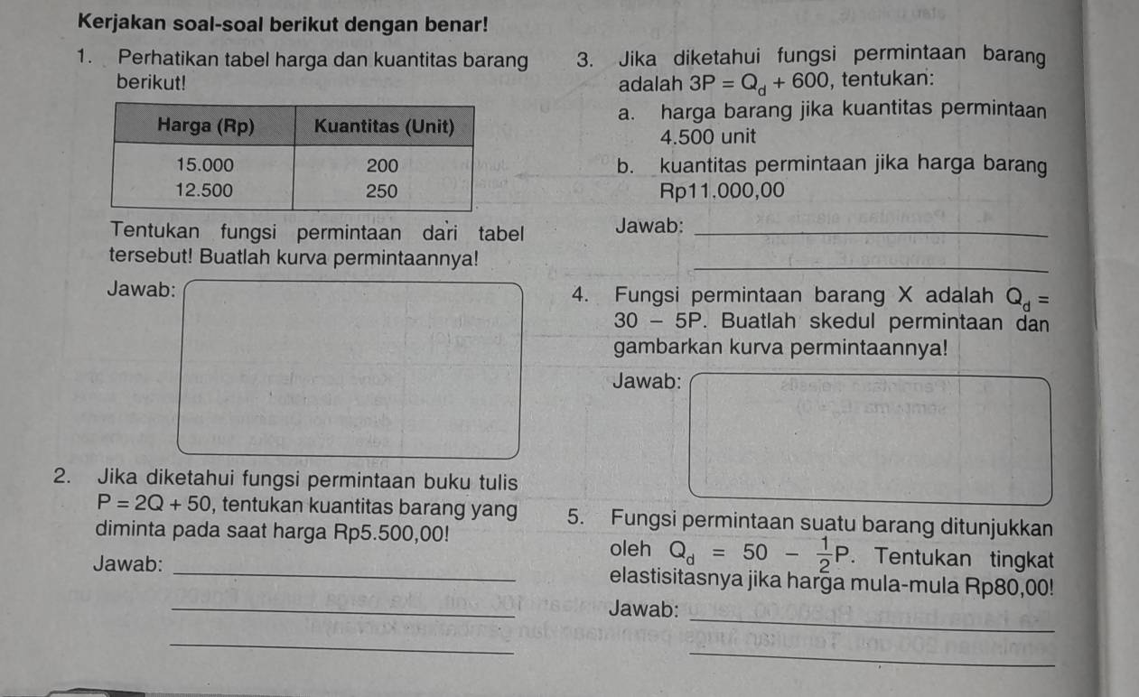 Kerjakan soal-soal berikut dengan benar! 
1. Perhatikan tabel harga dan kuantitas barang 3. Jika diketahui fungsi permintaan barang 
berikut! adalah 3P=Q_d+600 , tentukan: 
a. harga barang jika kuantitas permintaan
4.500 unit 
b. kuantitas permintaan jika harga barang
Rp11.000,00
Tentukan fungsi permintaan dari tabel Jawab:_ 
tersebut! Buatlah kurva permintaannya!_ 
Jawab: 4. Fungsi permintaan barang X adalah Q_d=
30 - 5P. Buatlah skedul permintaan dan 
gambarkan kurva permintaannya! 
Jawab: 
2. Jika diketahui fungsi permintaan buku tulis
P=2Q+50 , tentukan kuantitas barang yang 5. Fungsi permintaan suatu barang ditunjukkan 
diminta pada saat harga Rp5.500,00! . Tentukan tingkat 
oleh Q_d=50- 1/2 P
_ 
Jawab: _elastisitasnya jika harga mula-mula Rp80,00! 
_ 
Jawab: 
_ 
_