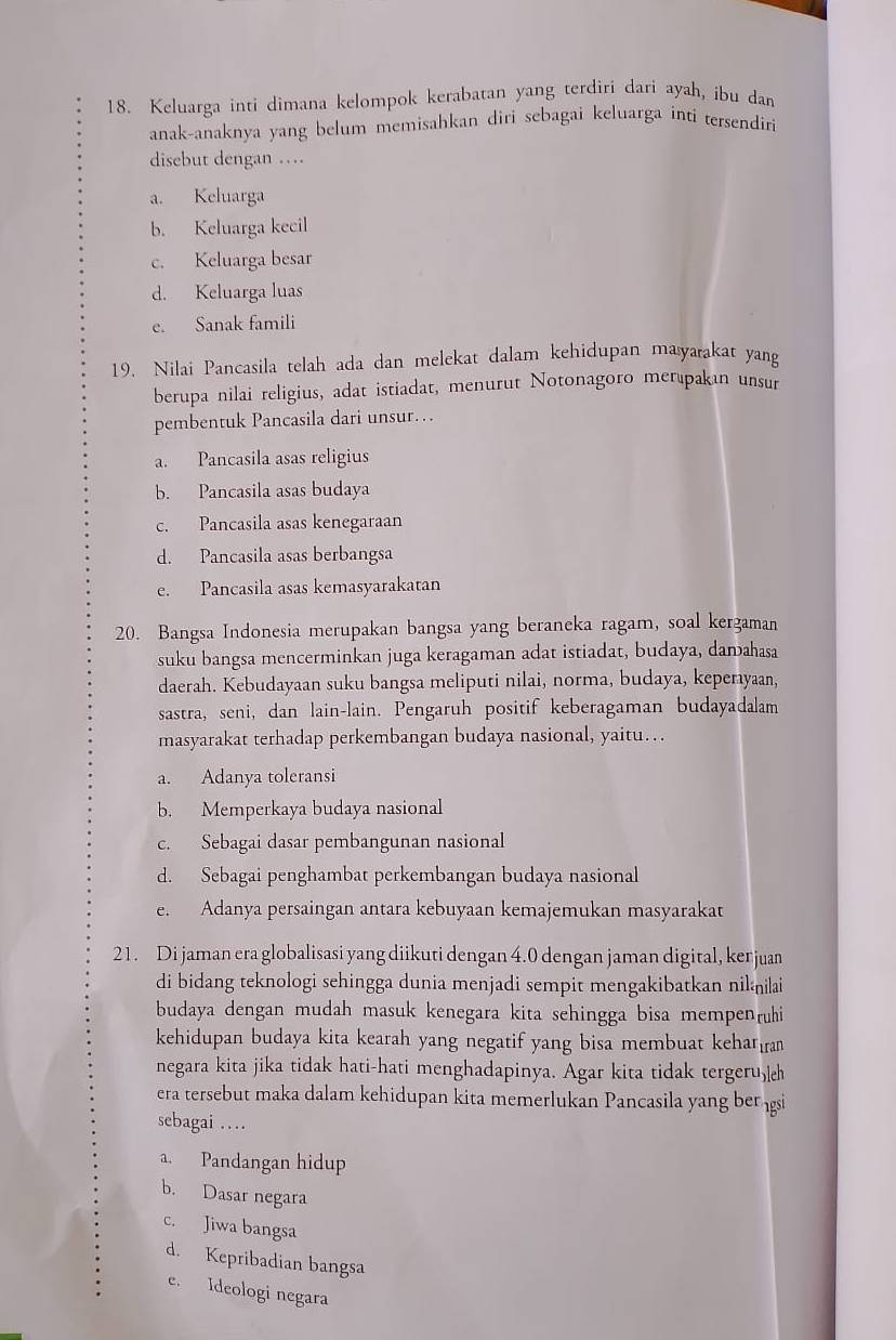 Keluarga inti dimana kelompok kerabatan yang terdiri dari ayah, ibu dan
anak-anaknya yang belum memisahkan diri sebagai keluarga inti tersendiri
disebut dengan …
a. Keluarga
b. Keluarga kecil
c. Keluarga besar
d. Keluarga luas
e. Sanak famili
19. Nilai Pancasila telah ada dan melekat dalam kehidupan mayarakat yang
berupa nilai religius, adat istiadat, menurut Notonagoro merıpakan unsur
pembentuk Pancasila dari unsur…
a. Pancasila asas religius
b. Pancasila asas budaya
c. Pancasila asas kenegaraan
d. Pancasila asas berbangsa
e. Pancasila asas kemasyarakatan
20. Bangsa Indonesia merupakan bangsa yang beraneka ragam, soal kergaman
suku bangsa mencerminkan juga keragaman adat istiadat, budaya, damahasa
daerah. Kebudayaan suku bangsa meliputi nilai, norma, budaya, keperayaan,
sastra, seni, dan lain-lain. Pengaruh positif keberagaman budayadalam
masyarakat terhadap perkembangan budaya nasional, yaitu…
a. Adanya toleransi
b. Memperkaya budaya nasional
c. Sebagai dasar pembangunan nasional
d. Sebagai penghambat perkembangan budaya nasional
e. Adanya persaingan antara kebuyaan kemajemukan masyarakat
21. Di jaman era globalisasi yang diikuti dengan 4.0 dengan jaman digital, ker juan
di bidang teknologi sehingga dunia menjadi sempit mengakibatkan nililai
budaya dengan mudah masuk kenegara kita sehingga bisa mempenrühi
kehidupan budaya kita kearah yang negatif yang bisa membuat kehar
negara kita jika tidak hati-hati menghadapinya. Agar kita tidak tergeru,
era tersebut maka dalam kehidupan kita memerlukan Pancasila yang ber gi
sebagai …
a. Pandangan hidup
b. Dasar negara
c. Jiwa bangsa
d. Kepribadian bangsa
e. Ideologi negara