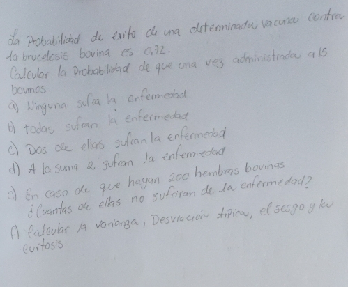 da Probabilioad do exito de ana diterminadu vacuna contrec 
Aa brucelosis boving es 0. 72. 
Caleular la Probabilidad de que ana ves administrade als 
bouncs 
" Ninguna sofia la enfermedad. 
todas sufman l enfermedad 
() Dos oe ellas sufan la enfermedad 
() A la sung a sufran Ja enfermedad 
e en caso de gue hagan 20o hembros bovinas 
lvantas o ellas no sufriran de 1a enfermedad? 
A Calcular A varianga, Desviacion diira, elsesgo y low 
eurtosis