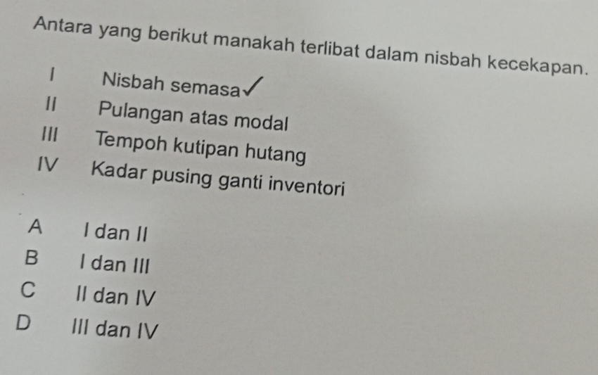 Antara yang berikut manakah terlibat dalam nisbah kecekapan.
1 Nisbah semasa
Ⅱ Pulangan atas modal
III Tempoh kutipan hutang
IV Kadar pusing ganti inventori
A I dan II
B I dan III
Cí II dan IV
D III dan IV