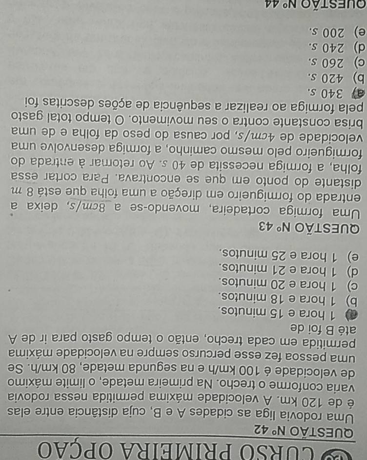 curso primeira opção
QUESTÃO N° 42
Uma rodovia liga as cidades A e B, cuja distância entre elas
é de 120 km. À velocidade máxima permitida nessa rodovia
varia conforme o trecho. Na primeira metade, o limite máximo
de velocidade é 100 km/h e na segunda metade, 80 km/h. Se
uma pessoa fez esse percurso sempre na velocidade máxima
permitida em cada trecho, então o tempo gasto para ir de A
até B foi de
1 hora e 15 minutos.
b) 1 hora e 18 minutos.
c) 1 hora e 20 minutos.
d) 1 hora e 21 minutos.
e) 1 hora e 25 minutos.
QUEStão N° 43
Uma formiga cortadeira, movendo-se a_ 8cm/s, deixa a
entrada do formigueiro em direção a uma folha que está 8 m
distante do ponto em que se encontrava. Para cortar essa
folha, a formiga necessita de 40 s. Ao retornar à entrada do
formigueiro pelo mesmo caminho, a formiga desenvolve uma
velocidade de 4cm/s, por causa do peso da folha e de uma
brisa constante contra o seu movimento. O tempo total gasto
pela formiga ao realizar a sequência de ações descritas foi
a) 340 s.
b) 420 s.
c) 260 s.
d) 240 s.
e) 200 s.
Oufstão N° 44