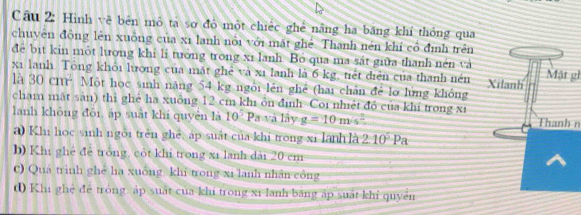 Hình về bên mô ta sơ đồ một chiếc ghể nâng ha băng khí thông qua
chuyên đồng lên xuống của xỉ lanh nổi với mặt ghể. Thanh nén khí cổ định trên
để bit kin một lương khí lí tưởng trong xỉ lanh. Bỏ qua ma sát giữa thanh nén và
xỉ lanh Tổng khổi lượng của mặt ghể và xỉ lanh là 6 kg, tiết diện của thanh nén Mặt gl
là 30cm^2 Một học sinh năng 54 kg ngôi lên ghê (hai chân để lỡ lững không
cham mắt sản) thì ghẻ ha xuồng 12 cm khi ôn định Coi nhiệt độ của khỉ trong xỉ
lanh không đôi, áp suất khí quyền là 10^5 Pa và lây g=10m/s^2 Thanh n
a) Khi học sinh ngôi trên ghê, áp suất của khí trong xi lanh là 2.10^5 Pa
b) Khi ghê để trông, côt khí trong xỉ lanh dài 20 cm
C) Quá trình ghẻ ha xuống, khi trong xi lanh nhân công
d) Khi ghệ để trông, áp suất của khi trong xỉ lanh băng áp suất khỉ quyền